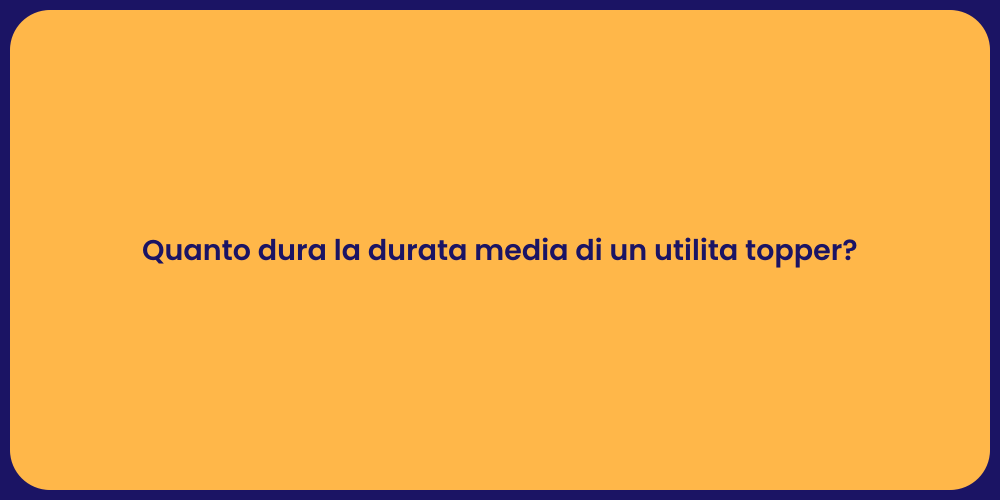 Quanto dura la durata media di un utilita topper?
