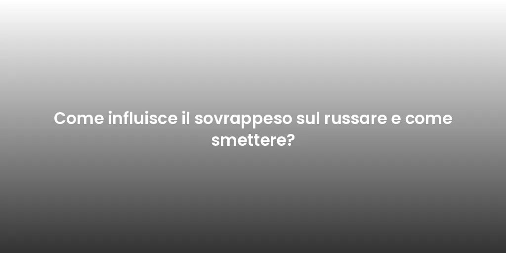 Come influisce il sovrappeso sul russare e come smettere?