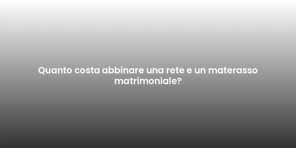 Quanto costa abbinare una rete e un materasso matrimoniale?