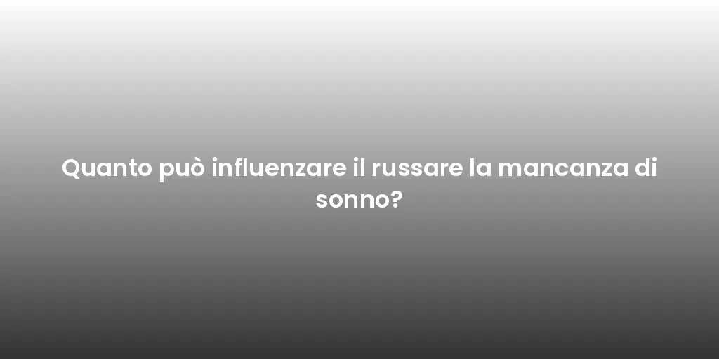 Quanto può influenzare il russare la mancanza di sonno?