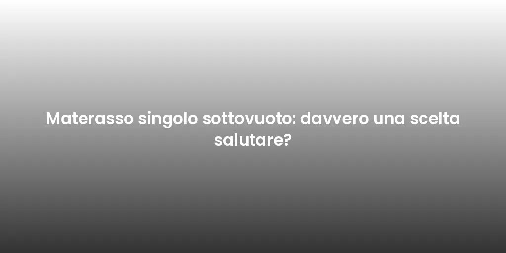 Materasso singolo sottovuoto: davvero una scelta salutare?