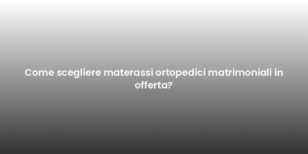 Come scegliere materassi ortopedici matrimoniali in offerta?