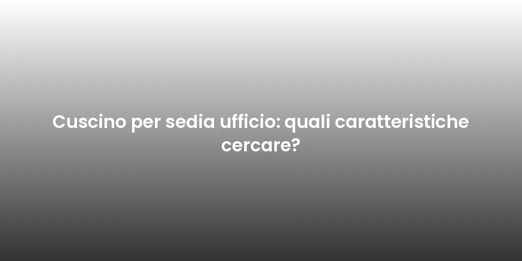 Cuscino per sedia ufficio: quali caratteristiche cercare?