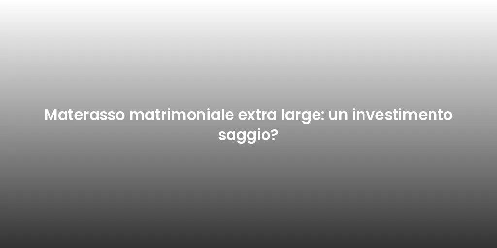 Materasso matrimoniale extra large: un investimento saggio?