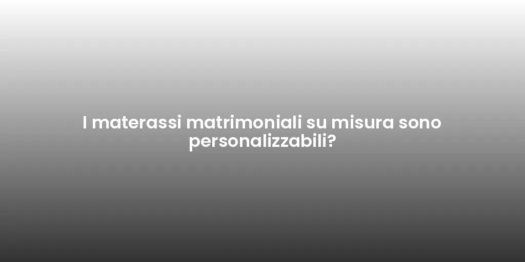 I materassi matrimoniali su misura sono personalizzabili?