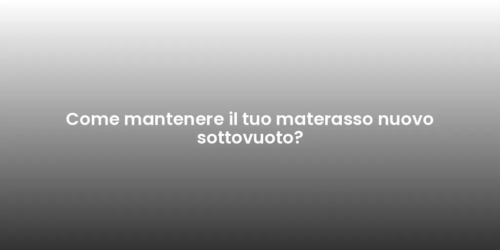 Come mantenere il tuo materasso nuovo sottovuoto?