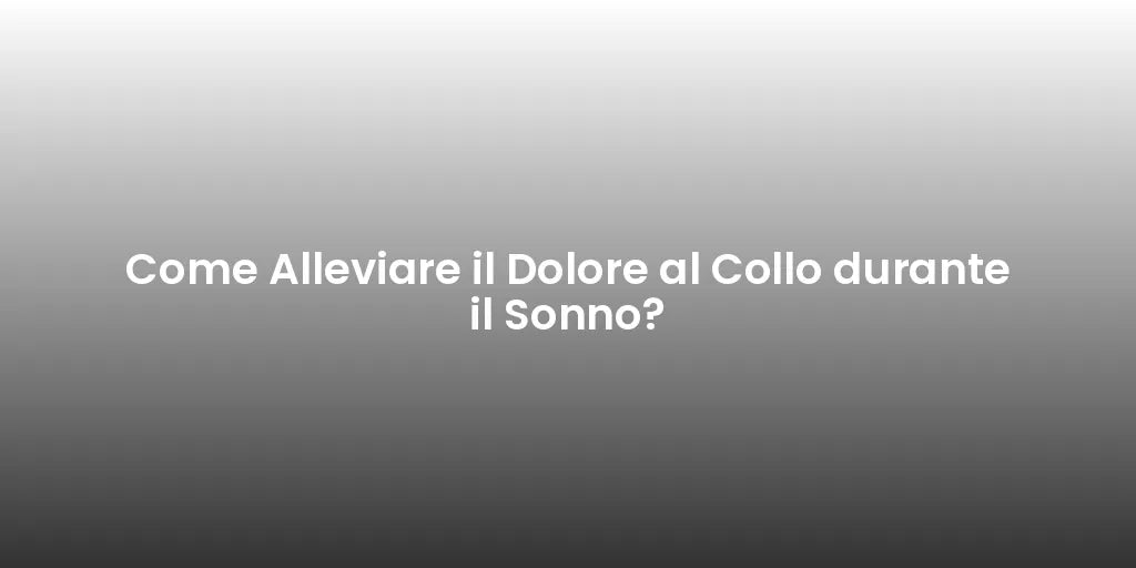Come Alleviare il Dolore al Collo durante il Sonno?