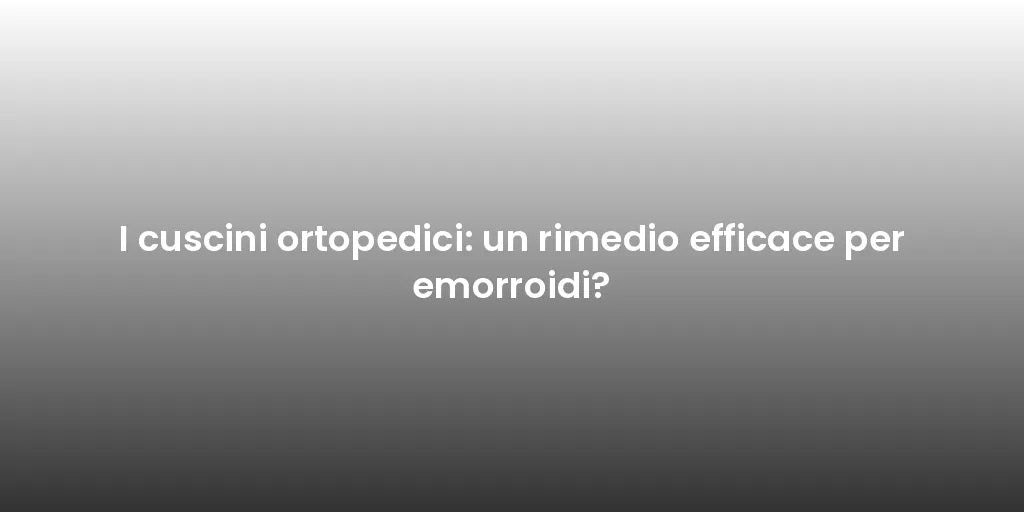 I cuscini ortopedici: un rimedio efficace per emorroidi?