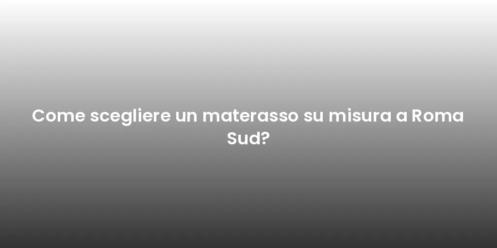 Come scegliere un materasso su misura a Roma Sud?