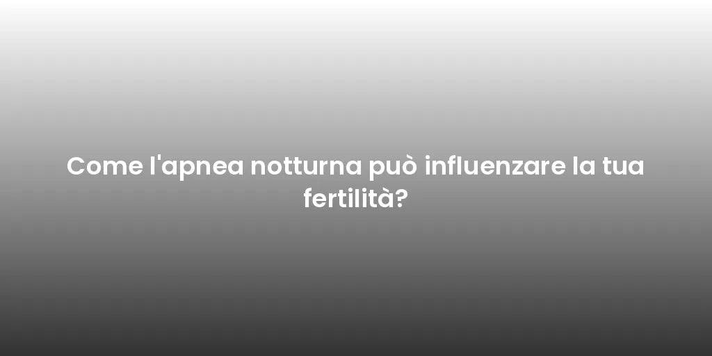 Come l'apnea notturna può influenzare la tua fertilità?