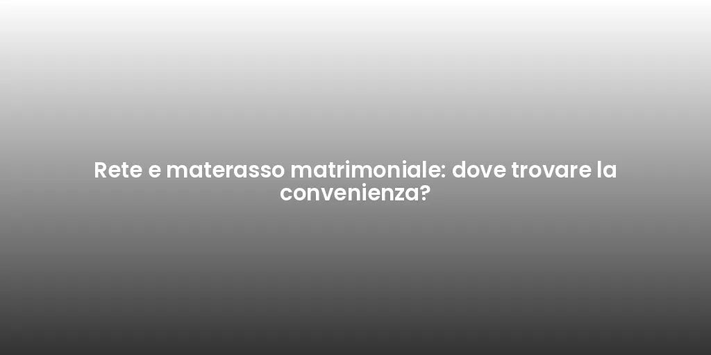Rete e materasso matrimoniale: dove trovare la convenienza?