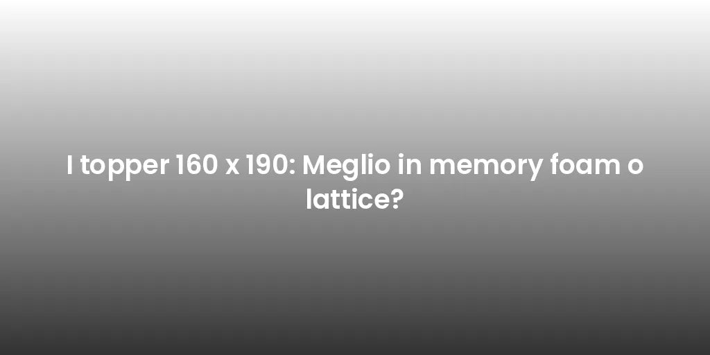 I topper 160 x 190: Meglio in memory foam o lattice?