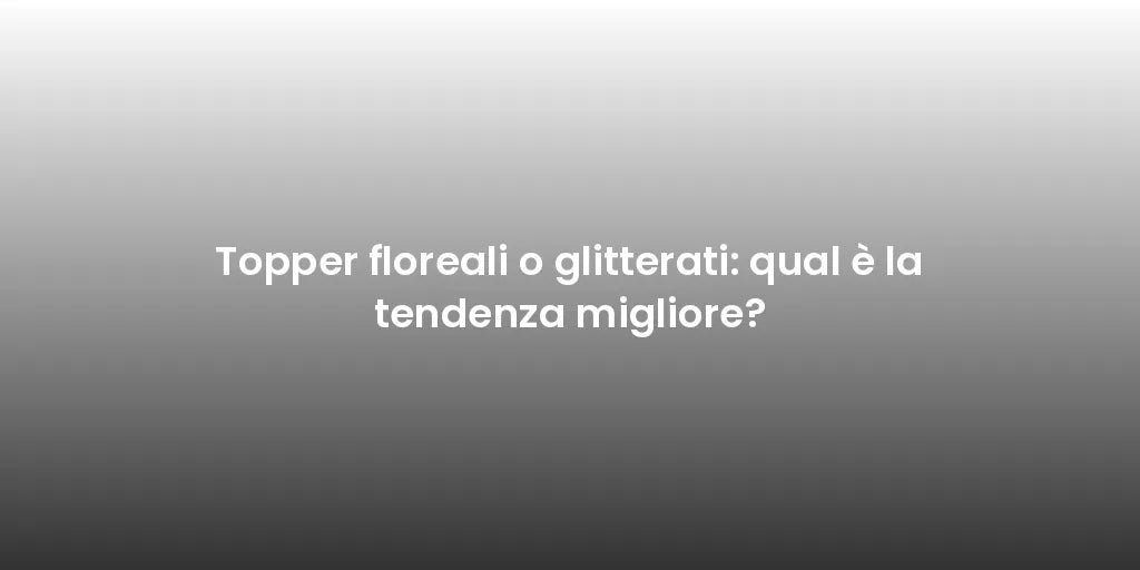 Topper floreali o glitterati: qual è la tendenza migliore?
