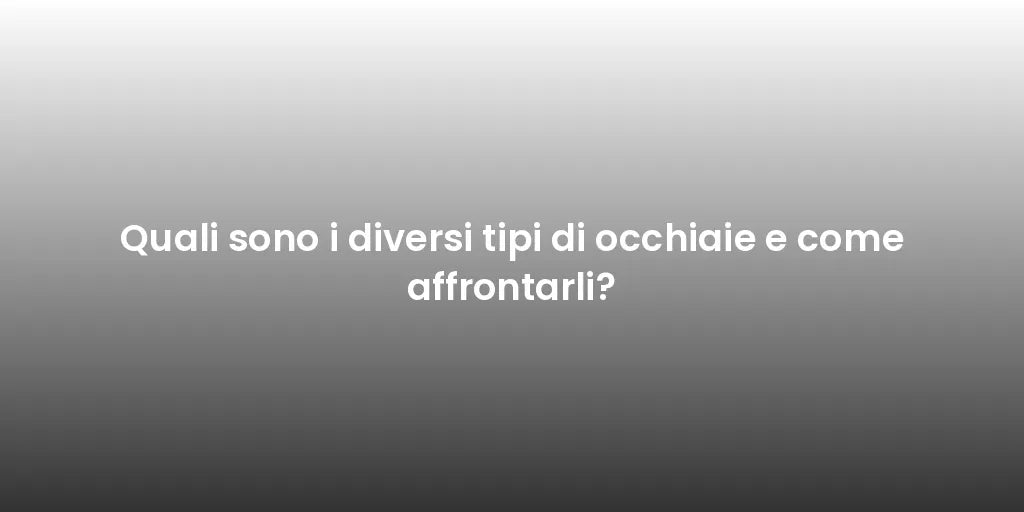 Quali sono i diversi tipi di occhiaie e come affrontarli?