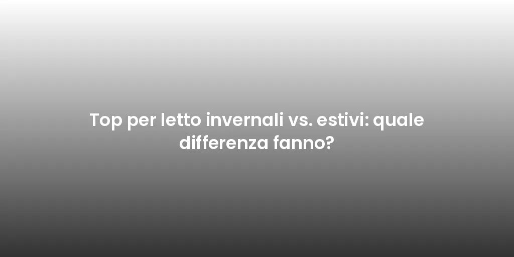 Top per letto invernali vs. estivi: quale differenza fanno?