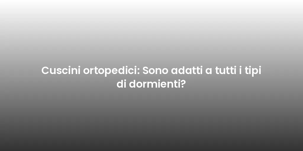 Cuscini ortopedici: Sono adatti a tutti i tipi di dormienti?