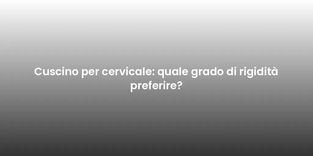 Cuscino per cervicale: quale grado di rigidità preferire?
