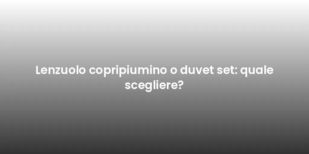 Lenzuolo copripiumino o duvet set: quale scegliere?