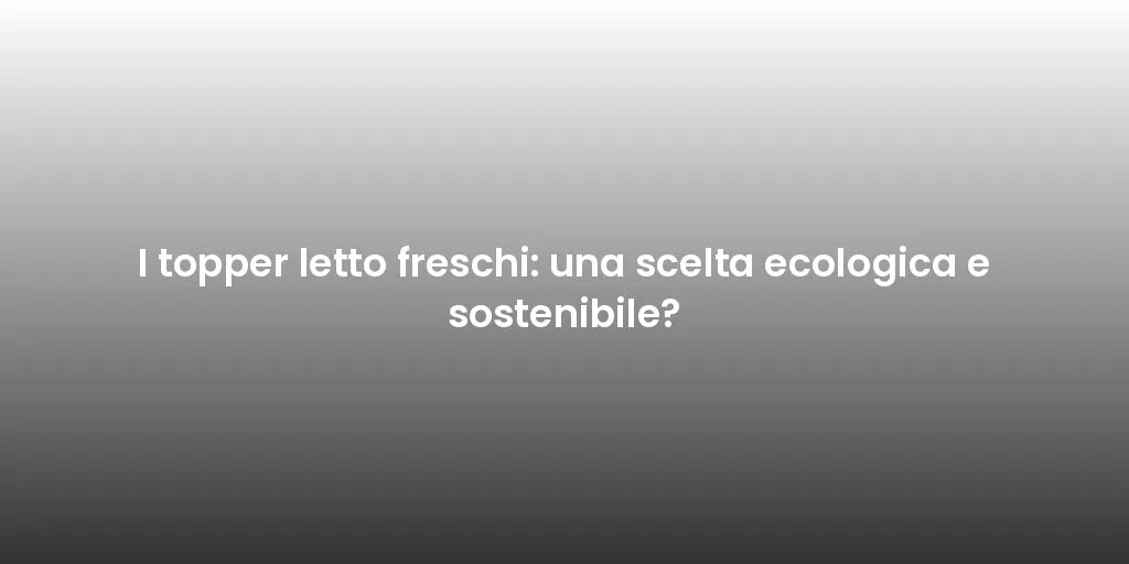 I topper letto freschi: una scelta ecologica e sostenibile?