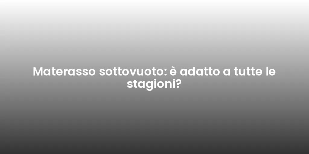 Materasso sottovuoto: è adatto a tutte le stagioni?