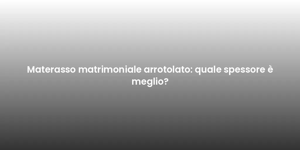 Materasso matrimoniale arrotolato: quale spessore è meglio?
