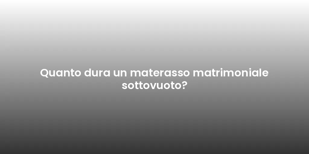 Quanto dura un materasso matrimoniale sottovuoto?