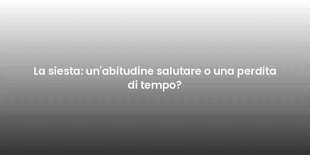 La siesta: un'abitudine salutare o una perdita di tempo?