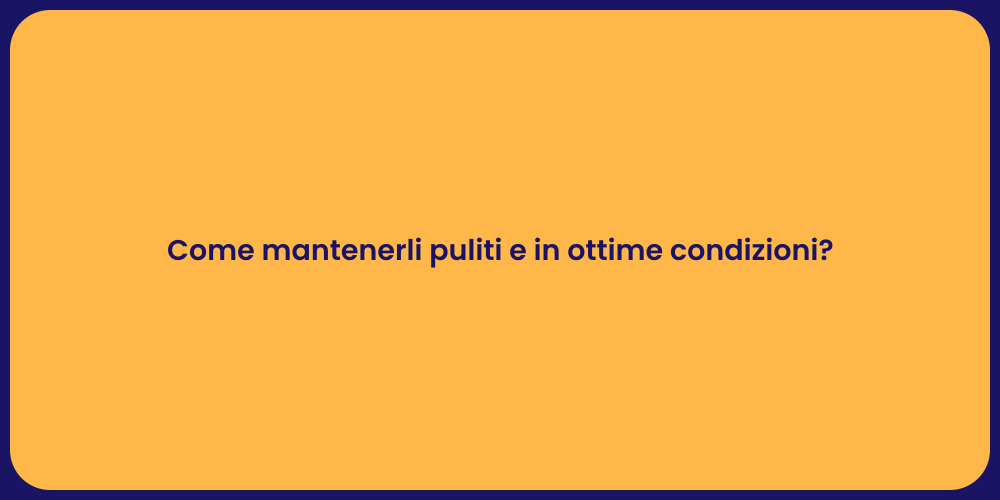 Come mantenerli puliti e in ottime condizioni?