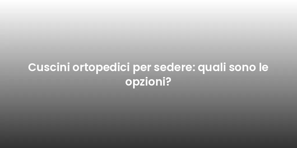 Cuscini ortopedici per sedere: quali sono le opzioni?