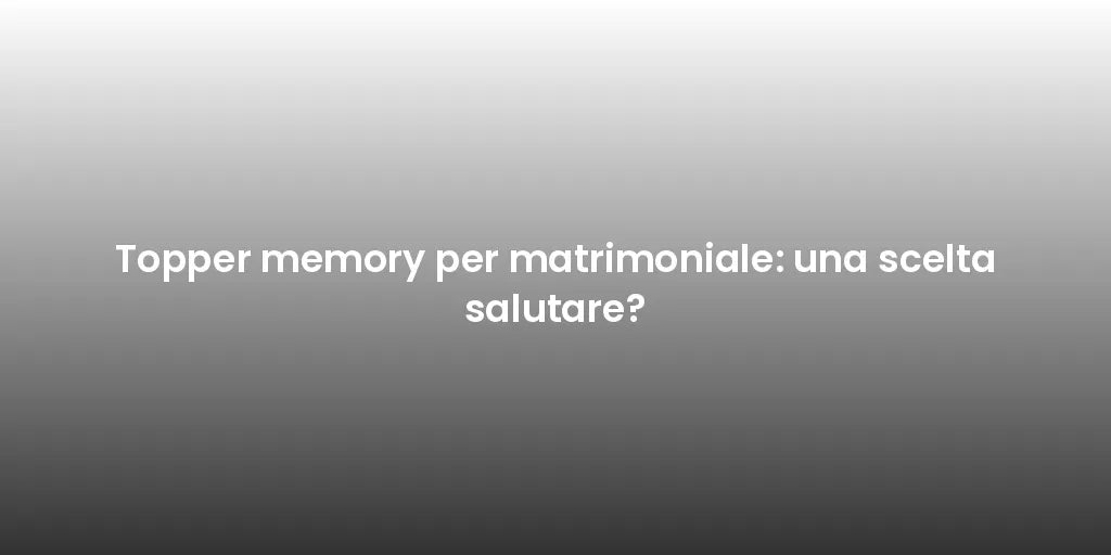 Topper memory per matrimoniale: una scelta salutare?