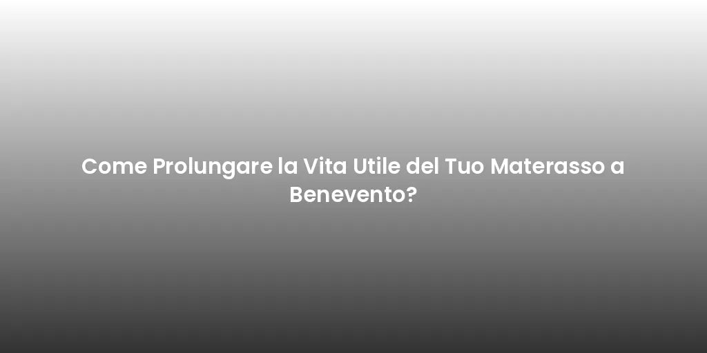 Come Prolungare la Vita Utile del Tuo Materasso a Benevento?