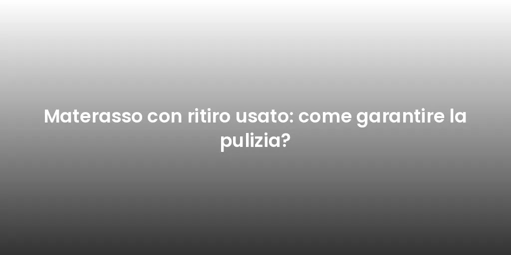 Materasso con ritiro usato: come garantire la pulizia?