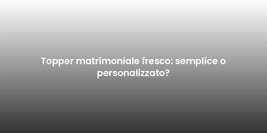 Topper matrimoniale fresco: semplice o personalizzato?
