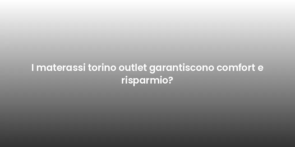 I materassi torino outlet garantiscono comfort e risparmio?