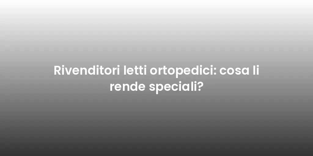 Rivenditori letti ortopedici: cosa li rende speciali?