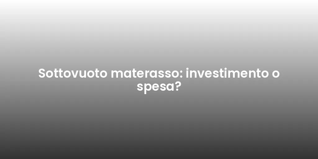Sottovuoto materasso: investimento o spesa?