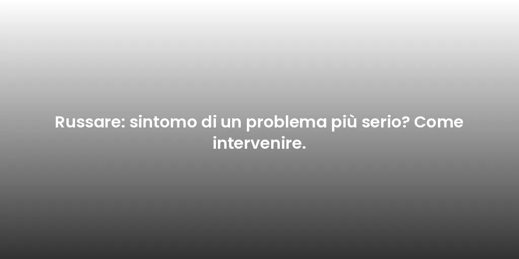 Russare: sintomo di un problema più serio? Come intervenire.