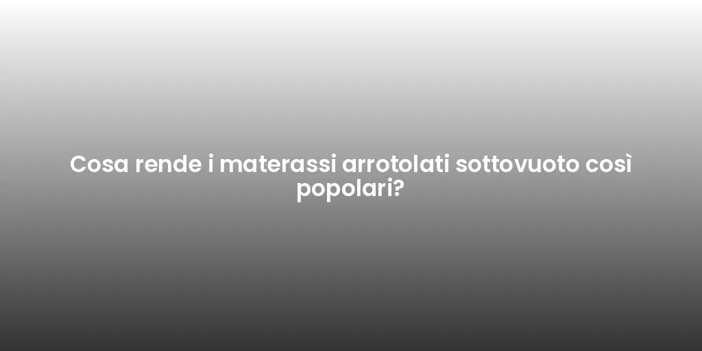 Cosa rende i materassi arrotolati sottovuoto così popolari?
