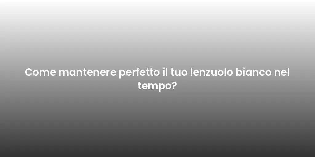 Come mantenere perfetto il tuo lenzuolo bianco nel tempo?