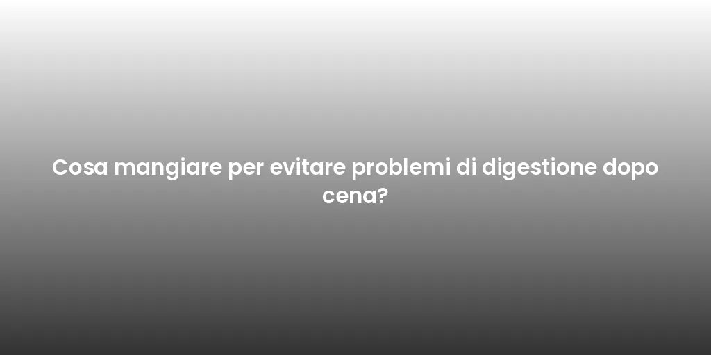 Cosa mangiare per evitare problemi di digestione dopo cena?