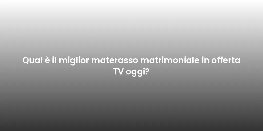 Qual è il miglior materasso matrimoniale in offerta TV oggi?