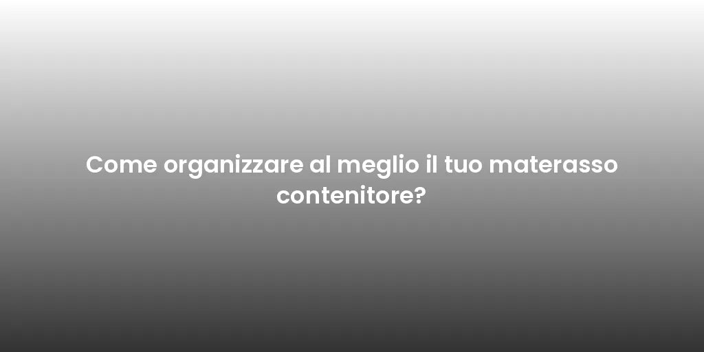 Come organizzare al meglio il tuo materasso contenitore?