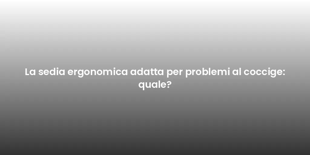 La sedia ergonomica adatta per problemi al coccige: quale?
