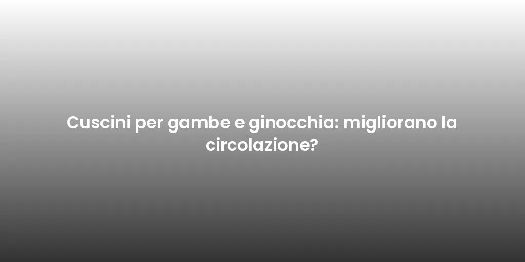 Cuscini per gambe e ginocchia: migliorano la circolazione?