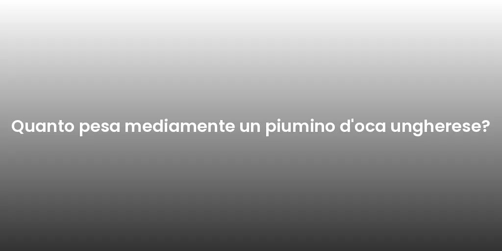 Quanto pesa mediamente un piumino d'oca ungherese?