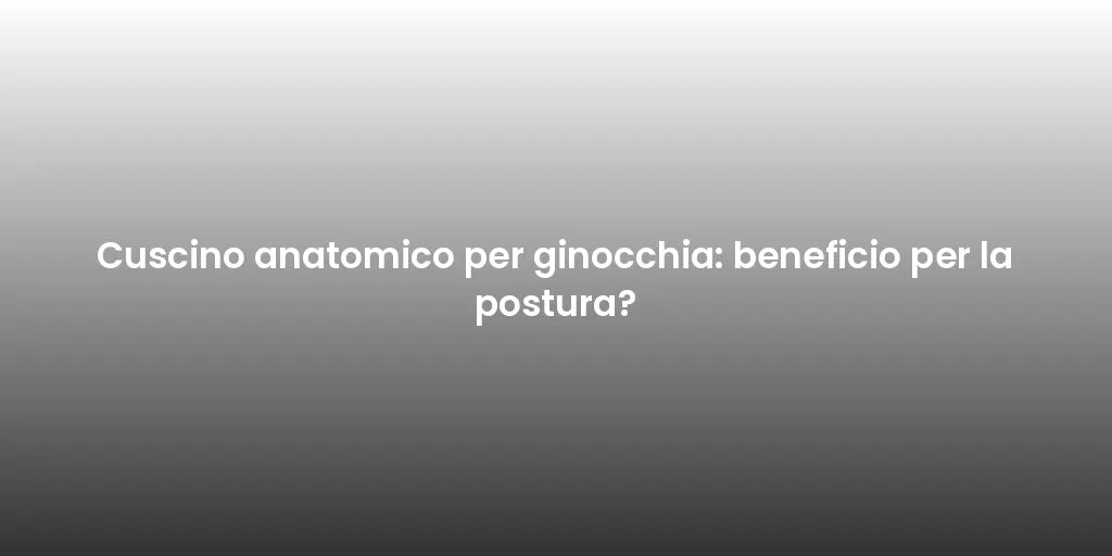 Cuscino anatomico per ginocchia: beneficio per la postura?