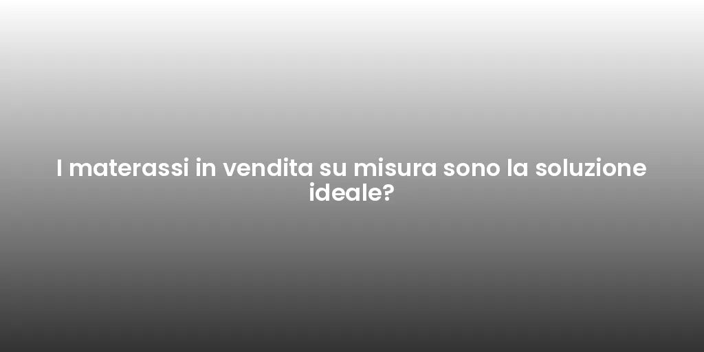 I materassi in vendita su misura sono la soluzione ideale?