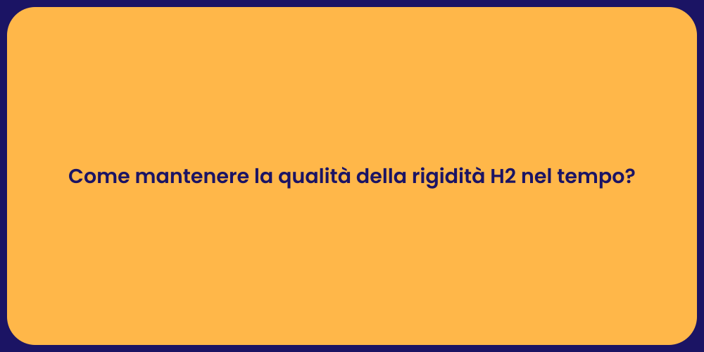 Come mantenere la qualità della rigidità H2 nel tempo?