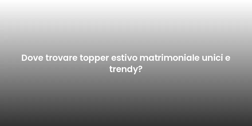 Dove trovare topper estivo matrimoniale unici e trendy?