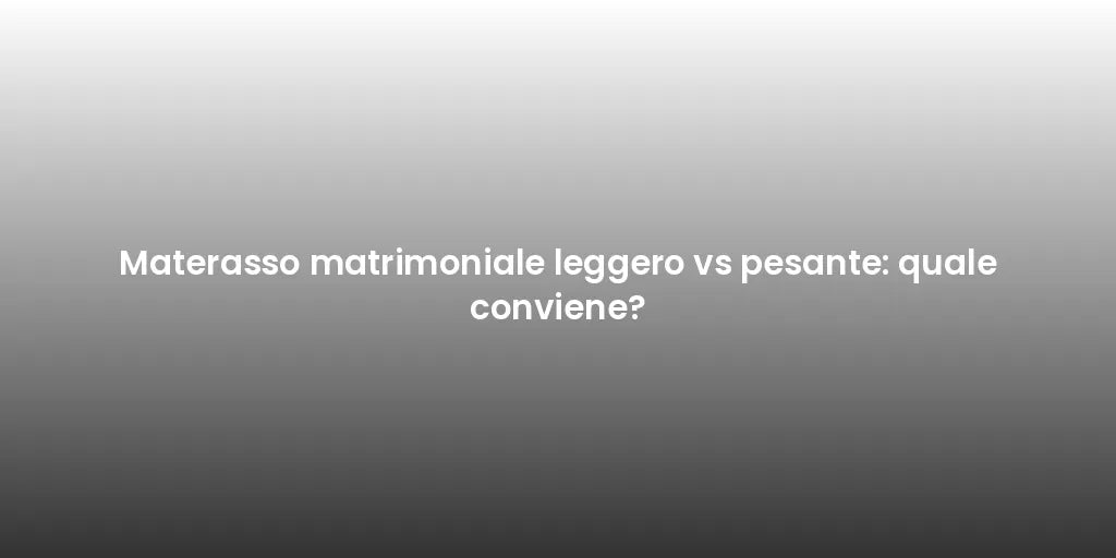 Materasso matrimoniale leggero vs pesante: quale conviene?